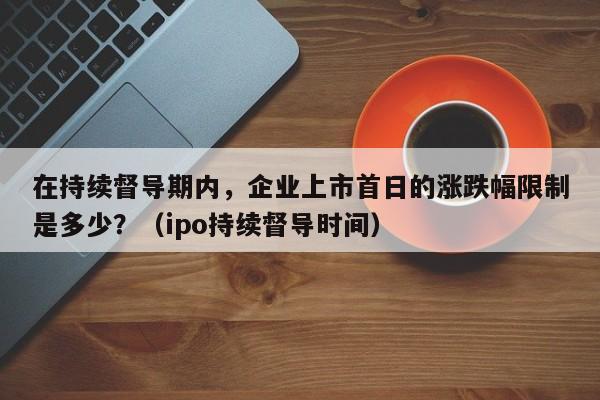 在持续督导期内，企业上市首日的涨跌幅限制是多少？（ipo持续督导时间）-第1张图片-深圳中创商业咨询